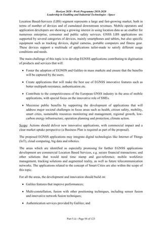 Horizon 2020 - Work Programme 2018-2020
Leadership in Enabling and Industrial Technologies - Space
Part 5.iii - Page 94 of 123
Location Based-Services (LBS) segment represents a large and fast-growing market, both in
terms of number of devices and of cumulated downstream revenues. Mobile operators and
application developers are showing a growing interest in using location data as an enabler for
numerous enterprise, consumer and public safety services. GNSS LBS applications are
supported by several categories of devices, mainly smartphones and tablets, but also specific
equipment such as tracking devices, digital cameras, portable computers and fitness gear.
These devices support a multitude of applications tailor-made to satisfy different usage
conditions and needs.
The main challenge of this topic is to develop EGNSS applications contributing to digitisation
of products and services that will:
 Foster the adoption of EGNOS and Galileo in mass markets and ensure that the benefits
will be captured by the users.
 Create applications that will make the best use of EGNSS innovative features such as
better multipath resistance, authentication etc.
 Contribute to the competitiveness of the European GNSS industry in the area of mobile
applications, with special focus on the innovative role of SMEs.
 Maximise public benefits by supporting the development of applications that will
address major societal challenges in focus areas such as health, citizen safety, mobility,
smart cities, sustainable resources monitoring and management, regional growth, low-
carbon energy infrastructure, operation planning and protection, climate action.
Scope: Actions should deliver new innovative applications, with commercial impact and a
clear market uptake perspective (a Business Plan is required as part of the proposal).
The proposed EGNSS applications may integrate digital technologies like Internet of Things
(IoT), cloud computing, big data and robotics.
The areas which are identified as especially promising for further EGNSS applications
development are commercial Location Based Services, e.g. secure financial transactions; and
other solutions that would need time stamp and geo-reference; mobile workforce
management, tracking solutions and augmented reality, as well as future telecommunication
networks. The applications related to the concept of Smart Cities are also within the scope of
this topic.
For all the areas, the development and innovation should build on:
 Galileo features that improve performances;
 Multi-constellation, fusion with other positioning techniques, including sensor fusion
and innovative network fusion techniques;
 Authentication services provided by Galileo; and
 
