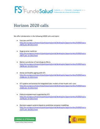 Horizon 2020 calls
We offer collaboration in the following H2020 calls and topics:
• Vaccines and HIV:
http://ec.europa.eu/research/participants/portal/desktop/en/opportunities/h2020/topics
/9076-phc-09-2015.html
• Regenerative medicine:
http://ec.europa.eu/research/participants/portal/desktop/en/opportunities/h2020/topics
/9077-phc-15-2015.html
• Markers predictive of toxicological effects:
http://ec.europa.eu/research/participants/portal/desktop/en/opportunities/h2020/topics
/9078-phc-33-2015.html
• Active and healthy ageing with ICT:
http://ec.europa.eu/research/participants/portal/desktop/en/opportunities/h2020/topics
/2268-phc-21-2015.html
• ICT systems and services for integrated care: models of tele-health and –care:
http://ec.europa.eu/research/participants/portal/desktop/en/opportunities/h2020/topics
/2269-phc-25-2015.html
• Patientempowerment supported by ICT:
http://ec.europa.eu/research/participants/portal/desktop/en/opportunities/h2020/topics
/2270-phc-27-2015.html
• Decision support systems based on predictive computer modelling:
http://ec.europa.eu/research/participants/portal/desktop/en/opportunities/h2020/topics
/2271-phc-28-2015.html
 