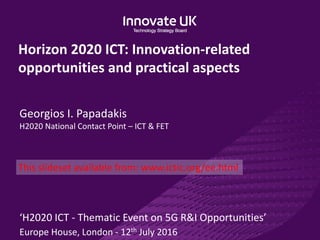 Horizon 2020 ICT: Innovation-related
opportunities and practical aspects
Georgios I. Papadakis
H2020 National Contact Point – ICT & FET
‘H2020 ICT - Thematic Event on 5G R&I Opportunities’
Europe House, London - 12th July 2016
This slideset available from: www.ictic.org/ee.html
 