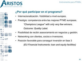 ¿Por qué participar en el programa?
• Internacionalización. Visibilidad a nivel europeo.
• Prestigio: competencia entre las mejores PYME europeas.
“Champions League" with only very few winners.
Outcome: Quality Label.
• Posibilidad de recibir asesoramiento en negocios y gestión.
• Networking con clientes, socios e inversores.
• Posición favorable para conseguir inversión en fase 3
(EU Financial Instruments: loan and equity facilities)
Instrumento para PYMEs
25
 