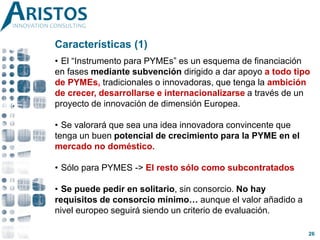 Características (1)
• El “Instrumento para PYMEs” es un esquema de financiación
en fases mediante subvención dirigido a dar apoyo a todo tipo
de PYMEs, tradicionales o innovadoras, que tenga la ambición
de crecer, desarrollarse e internacionalizarse a través de un
proyecto de innovación de dimensión Europea.
• Se valorará que sea una idea innovadora convincente que
tenga un buen potencial de crecimiento para la PYME en el
mercado no doméstico.
• Sólo para PYMES -> El resto sólo como subcontratados
• Se puede pedir en solitario, sin consorcio. No hay
requisitos de consorcio mínimo… aunque el valor añadido a
nivel europeo seguirá siendo un criterio de evaluación.
26
 