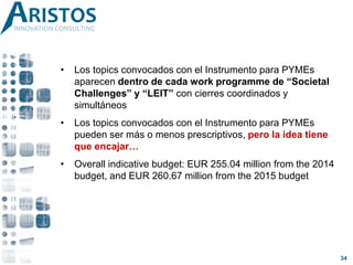 • Los topics convocados con el Instrumento para PYMEs
aparecen dentro de cada work programme de “Societal
Challenges” y “LEIT” con cierres coordinados y
simultáneos
• Los topics convocados con el Instrumento para PYMEs
pueden ser más o menos prescriptivos, pero la idea tiene
que encajar…
• Overall indicative budget: EUR 255.04 million from the 2014
budget, and EUR 260.67 million from the 2015 budget
34
 