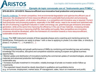 SFS-08-2014– 2014/2015: Resource-efficient eco-innovative food production and processing
Specific challenge: To remain competitive, limit environmental degradation and optimise the efficient use of
resources, the development of more resource-efficient and sustainable food production and processing,
throughout the food system, at all scales of business, in a competitive and innovative way is required. Current
food production and processing systems, especially in the SME sector, need to be revised and optimised with
the aim of achieving a significant reduction in water and energy use, greenhouse gas emissions and waste
generation, while at the same time improving the efficiency in the use of raw materials, increasing climate
resilience and ensuring or improving shelf life, food safety and quality. New competitive eco-innovative
processes should be developed, within the framework of a transition towards a more resource-efficient,
sustainable circular economy.
Scope: The SME instrument consists of three separate phases and a coaching and mentoring service for
beneficiaries. Participants can apply to phase 1 with a view to applying to phase 2 at a later date, or directly to
phase 2. In phase 1 (…). In phase 2 (…).
Expected impact:
• Enhancing profitability and growth performance of SMEs by combining and transferring new and existing
knowledge into innovative, disruptive and competitive solutions seizing European and global business
opportunities.
• Market uptake and distribution of innovations tackling the commercial uptake of nanotechnologies, advanced
materials and advanced production technologies in a
sustainable way.
• Increase of private investment in innovation, notably leverage of private co-investor and/or follow-up
investments.
• The expected impact should be clearly described in qualitative and quantitative terms
(e.g. on turnover, employment, market seize, IP management, sales, return on investment and profit).
Ejemplo de topic convocado con el “Instrumento para PYMEs”
Los topics del instrumento para PYMEs
38
 