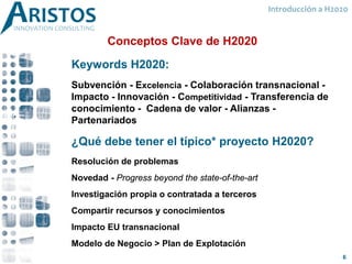 Introducción a H2020
Keywords H2020:
Subvención - Excelencia - Colaboración transnacional -
Impacto - Innovación - Competitividad - Transferencia de
conocimiento - Cadena de valor - Alianzas -
Partenariados
¿Qué debe tener el típico* proyecto H2020?
Resolución de problemas
Novedad - Progress beyond the state-of-the-art
Investigación propia o contratada a terceros
Compartir recursos y conocimientos
Impacto EU transnacional
Modelo de Negocio > Plan de Explotación
Conceptos Clave de H2020
6
 