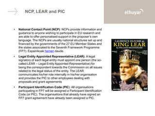 NCP, LEAR and PIC
• National Contact Point (NCP): NCPs provide information and
guidance to anyone wishing to participate in EU research and
are able to offer personalised support in the proposer’s own
language. The NCPs are usually national structures set up and
financed by the governments of the 27 EU Member States and
the states associated to the Seventh Framework Programme
(FP7). Espainikoak hemen daude.
• Legal Entity Appointed Representative (LEAR): A legal
signatory of each legal entity must appoint one person (the so-
called LEAR – Legal Entity Appointed Representative) for
being the correspondent towards the Commission on all issues
related to the legal status of the entity. The LEAR
communicates his/her role internally in his/her organisation
and provides the PIC to other employees dealing with
proposals and grant agreements
• Participant Identification Code (PIC): All organisations
participating in FP7 will be assigned a Participant Identification
Code (or PIC). The organisations that already have signed an
FP7 grant agreement have already been assigned a PIC.
 