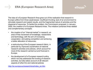 ERA (European Research Area)
The idea of a European Research Area grew out of the realisation that research in
Europe suffers from three weaknesses: insufficient funding, lack of an environment to
stimulate research and exploit results, and the fragmented nature of activities and the
dispersal of resources. To tackle this problem, the Commission proposed, in January
2000, the creation of a European Research Area. The initiative combines three related
and complementary concepts:
• the creation of an "internal market" in research, an
area of free movement of knowledge, researchers
and technology, with the aim of increasing
cooperation, stimulating competition and achieving
a better allocation of resources;
• a restructuring of the European research fabric, in
particular by improved coordination of national
research activities and policies, which account for
most of the research carried out and financed in
Europe;
• the development of a European research policy
which not only addresses the funding of research
activities, but also takes account of all relevant
aspects of other EU and national policies
http://ec.europa.eu/research/era/index_en.htm
 