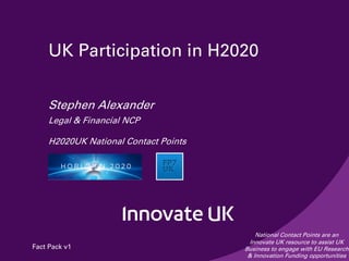 UK Participation in H2020
Stephen Alexander
Legal & Financial NCP
H2020UK National Contact Points
National Contact Points are an
Innovate UK resource to assist UK
Business to engage with EU Research
& Innovation Funding opportunities
Fact Pack v1
 