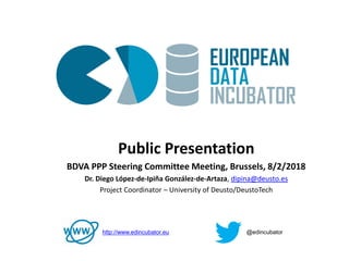 1
Public Presentation
BDVA PPP Steering Committee Meeting, Brussels, 8/2/2018
Dr. Diego López-de-Ipiña González-de-Artaza, dipina@deusto.es
Project Coordinator – University of Deusto/DeustoTech
http://www.edincubator.eu @edincubator
 