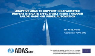 ADAPTIVE ADAS TO SUPPORT INCAPACITATED
DRIVERS MITIGATE EFFECTIVELY RISKS THROUGH
TAILOR MADE HMI UNDER AUTOMATION
This project has received funding from the European
Union’s Horizon 2020 research and innovation
programme under grant agreement No 688900
Dr. Anna Anund
Coordinator ADAS&ME
 