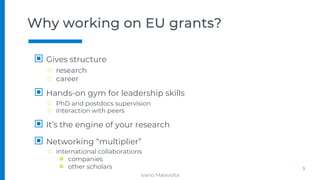 Why working on EU grants?
▣ Gives structure
□ research
□ career
▣ Hands-on gym for leadership skills
□ PhD and postdocs supervision
□ interaction with peers
▣ It’s the engine of your research
▣ Networking “multiplier”
□ international collaborations
■ companies
■ other scholars 3
Ivano Malavolta
 