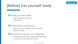 [Before] Get yourself ready
▣ Make yourself visible
□ national associations
□ key visits
□ …
▣ Publications on the topic
□ become “the expert” on the topic
□ pilot studies
▣ Master the call your are targeting
□ attend informative events/workshops
□ study the call (several times)
4
Advices
Ivano Malavolta
 
