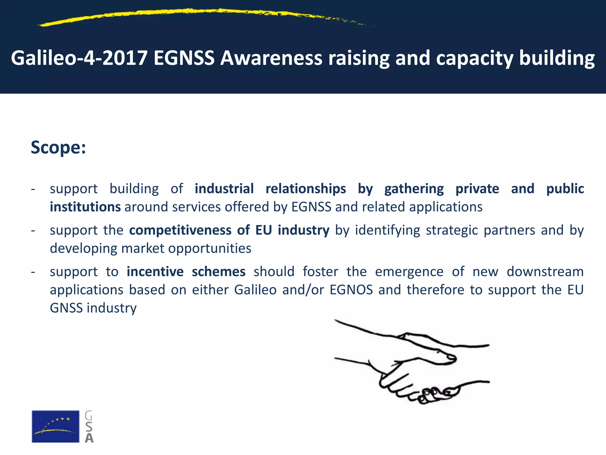 Galileo-4-2017 EGNSS Awareness raising and capacity building
Scope:
- support building of industrial relationships by gathering private and public
institutions around services offered by EGNSS and related applications
- support the competitiveness of EU industry by identifying strategic partners and by
developing market opportunities
- support to incentive schemes should foster the emergence of new downstream
applications based on either Galileo and/or EGNOS and therefore to support the EU
GNSS industry
 