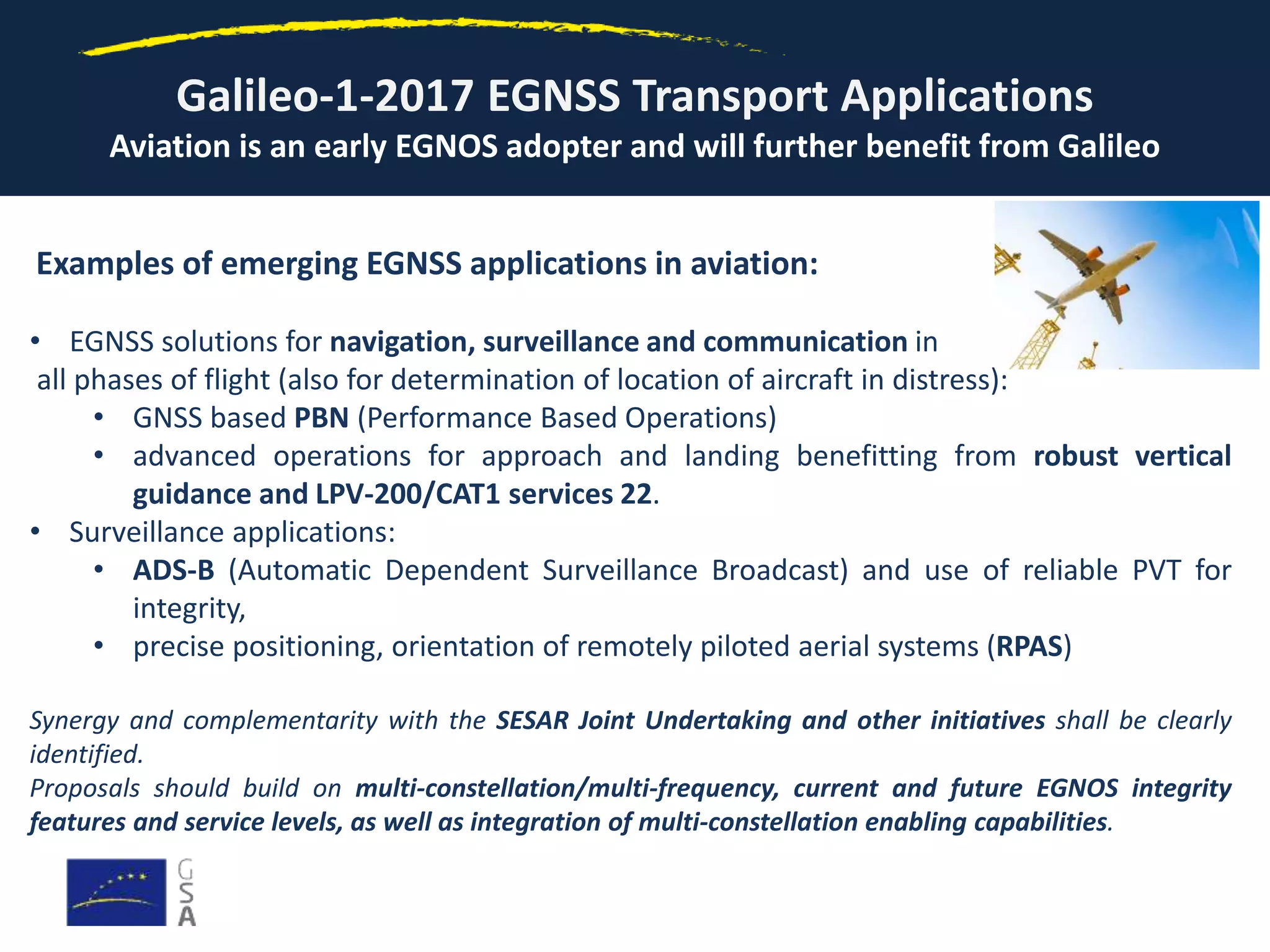 Galileo-1-2017 EGNSS Transport Applications
Aviation is an early EGNOS adopter and will further benefit from Galileo
Examples of emerging EGNSS applications in aviation:
• EGNSS solutions for navigation, surveillance and communication in
all phases of flight (also for determination of location of aircraft in distress):
• GNSS based PBN (Performance Based Operations)
• advanced operations for approach and landing benefitting from robust vertical
guidance and LPV-200/CAT1 services 22.
• Surveillance applications:
• ADS-B (Automatic Dependent Surveillance Broadcast) and use of reliable PVT for
integrity,
• precise positioning, orientation of remotely piloted aerial systems (RPAS)
Synergy and complementarity with the SESAR Joint Undertaking and other initiatives shall be clearly
identified.
Proposals should build on multi-constellation/multi-frequency, current and future EGNOS integrity
features and service levels, as well as integration of multi-constellation enabling capabilities.
 