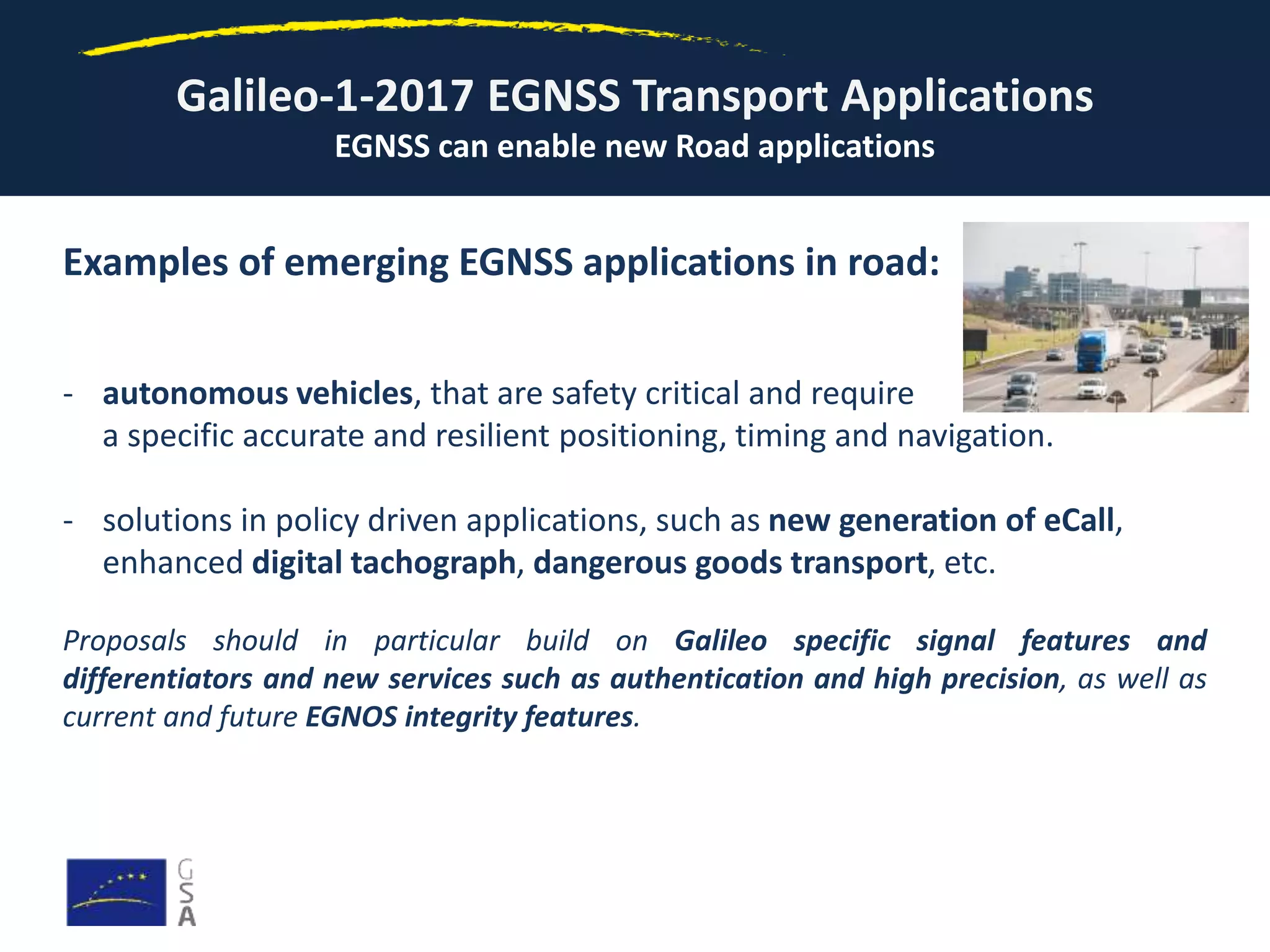 Galileo-1-2017 EGNSS Transport Applications
EGNSS can enable new Road applications
Examples of emerging EGNSS applications in road:
- autonomous vehicles, that are safety critical and require
a specific accurate and resilient positioning, timing and navigation.
- solutions in policy driven applications, such as new generation of eCall,
enhanced digital tachograph, dangerous goods transport, etc.
Proposals should in particular build on Galileo specific signal features and
differentiators and new services such as authentication and high precision, as well as
current and future EGNOS integrity features.
 