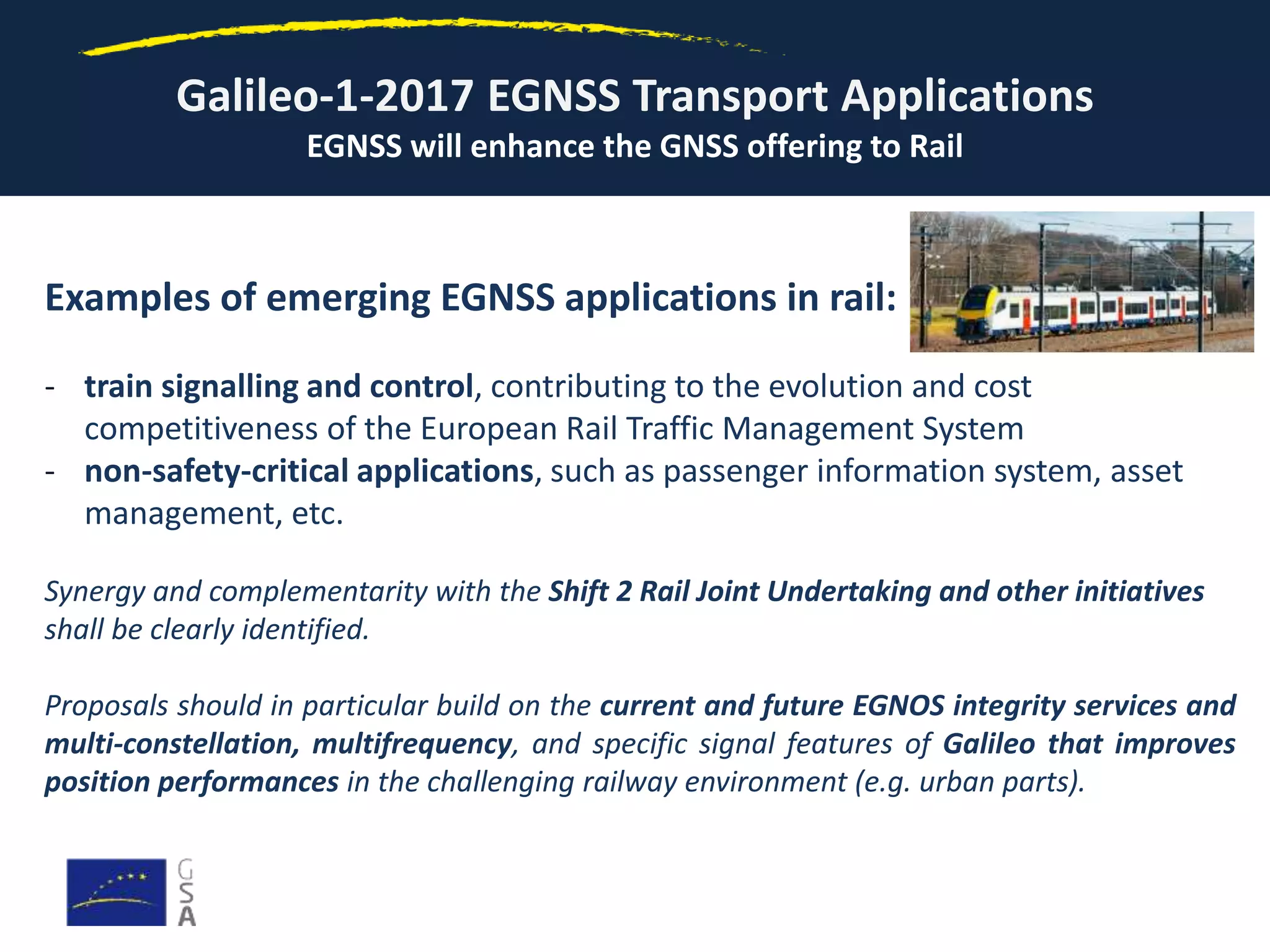 Galileo-1-2017 EGNSS Transport Applications
EGNSS will enhance the GNSS offering to Rail
Examples of emerging EGNSS applications in rail:
- train signalling and control, contributing to the evolution and cost
competitiveness of the European Rail Traffic Management System
- non-safety-critical applications, such as passenger information system, asset
management, etc.
Synergy and complementarity with the Shift 2 Rail Joint Undertaking and other initiatives
shall be clearly identified.
Proposals should in particular build on the current and future EGNOS integrity services and
multi-constellation, multifrequency, and specific signal features of Galileo that improves
position performances in the challenging railway environment (e.g. urban parts).
 