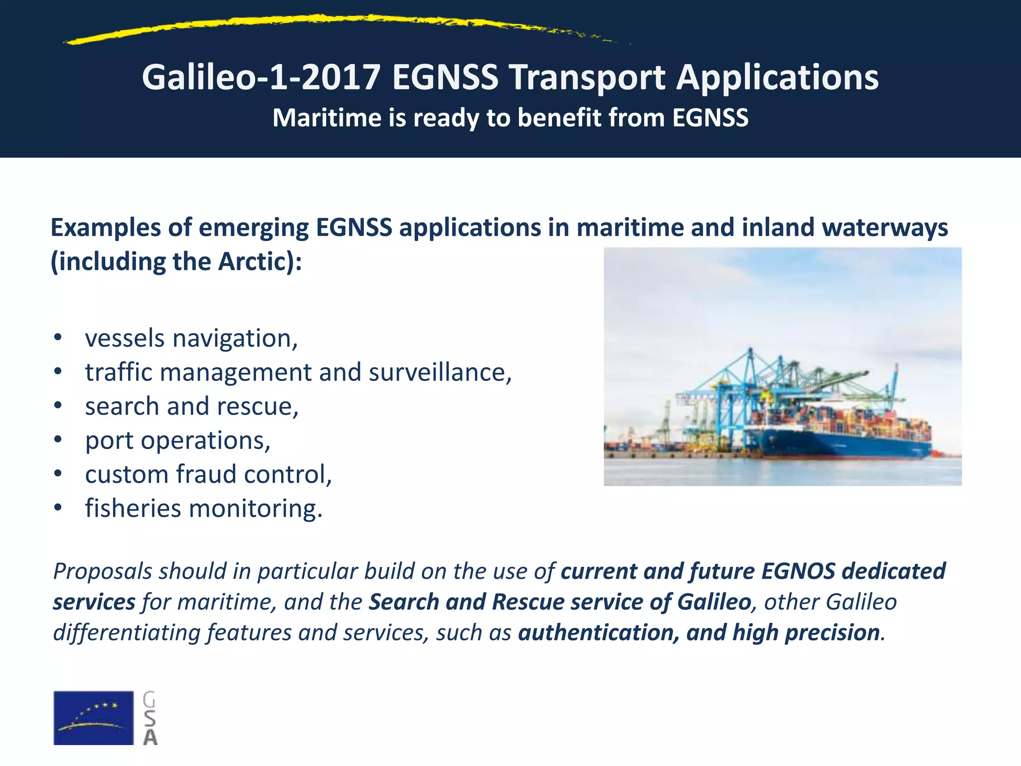Galileo-1-2017 EGNSS Transport Applications
Maritime is ready to benefit from EGNSS
Examples of emerging EGNSS applications in maritime and inland waterways
(including the Arctic):
• vessels navigation,
• traffic management and surveillance,
• search and rescue,
• port operations,
• custom fraud control,
• fisheries monitoring.
Proposals should in particular build on the use of current and future EGNOS dedicated
services for maritime, and the Search and Rescue service of Galileo, other Galileo
differentiating features and services, such as authentication, and high precision.
 