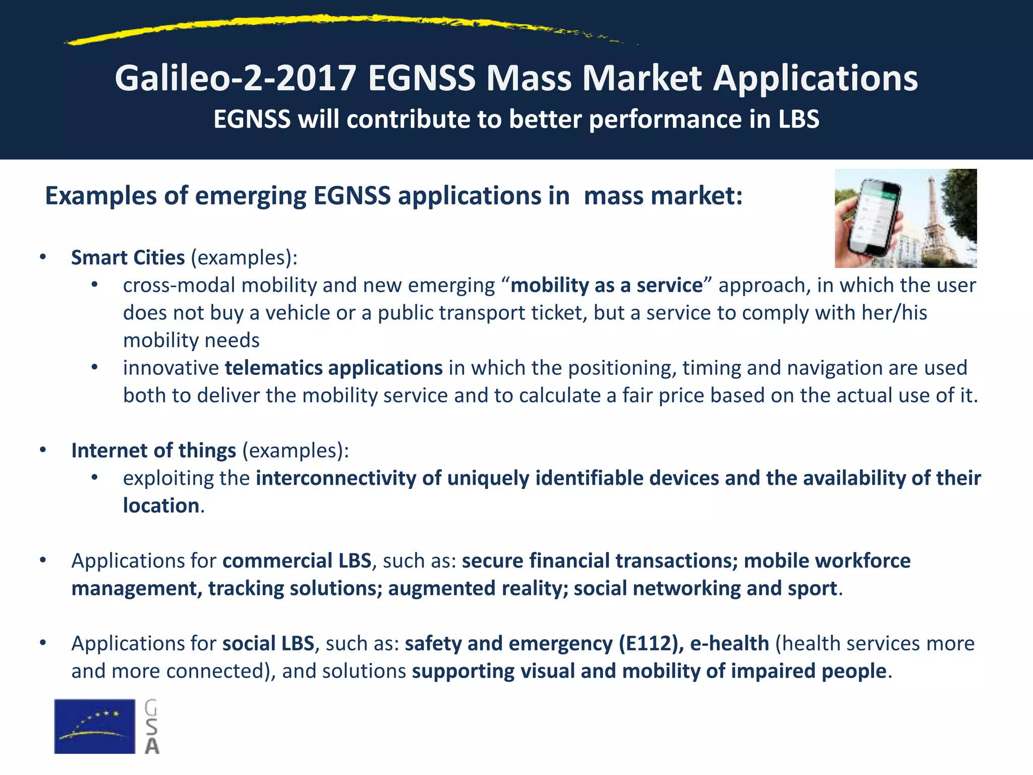 Galileo-2-2017 EGNSS Mass Market Applications
EGNSS will contribute to better performance in LBS
Examples of emerging EGNSS applications in mass market:
• Smart Cities (examples):
• cross-modal mobility and new emerging “mobility as a service” approach, in which the user
does not buy a vehicle or a public transport ticket, but a service to comply with her/his
mobility needs
• innovative telematics applications in which the positioning, timing and navigation are used
both to deliver the mobility service and to calculate a fair price based on the actual use of it.
• Internet of things (examples):
• exploiting the interconnectivity of uniquely identifiable devices and the availability of their
location.
• Applications for commercial LBS, such as: secure financial transactions; mobile workforce
management, tracking solutions; augmented reality; social networking and sport.
• Applications for social LBS, such as: safety and emergency (E112), e-health (health services more
and more connected), and solutions supporting visual and mobility of impaired people.
 