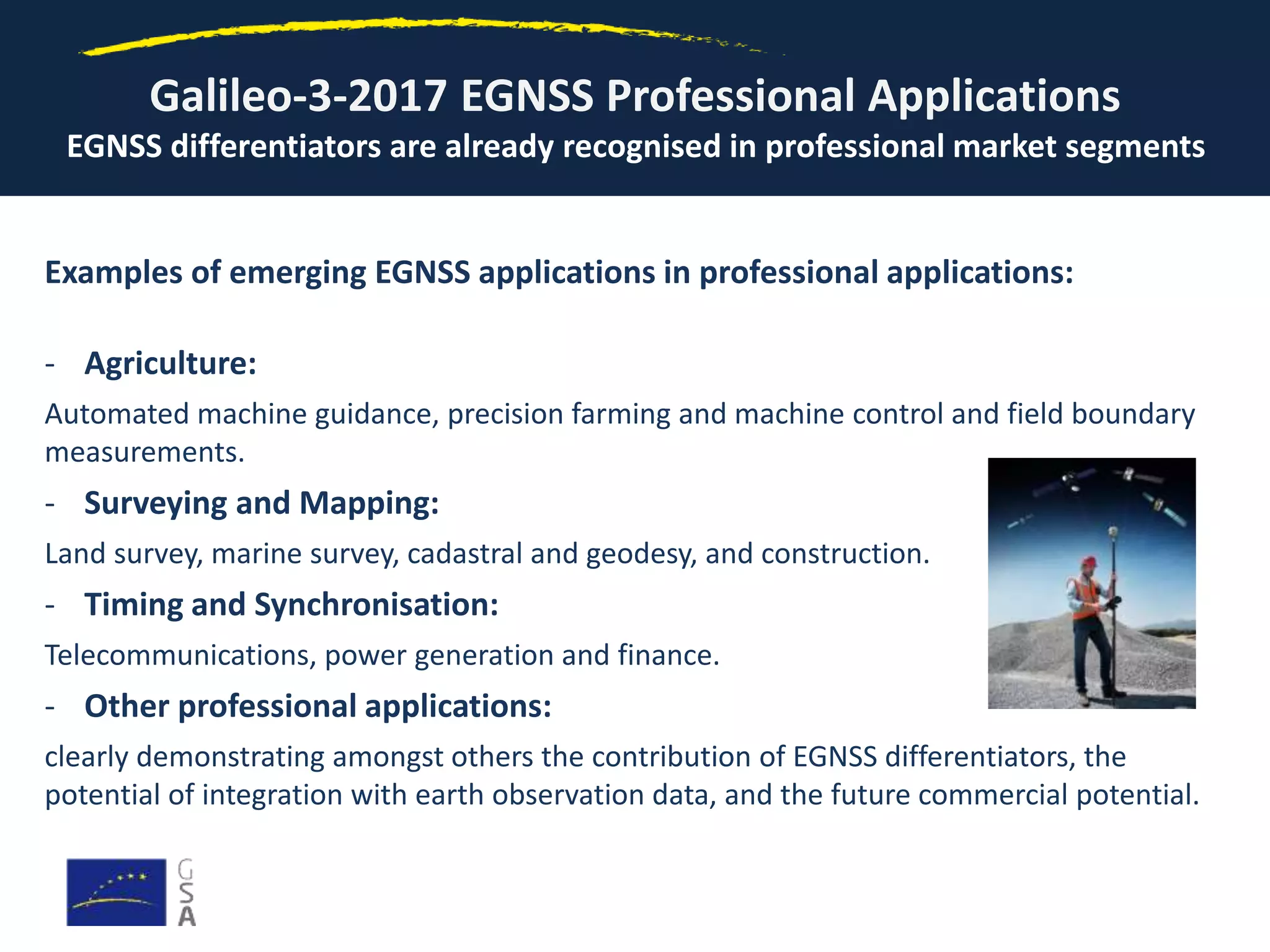 Examples of emerging EGNSS applications in professional applications:
- Agriculture:
Automated machine guidance, precision farming and machine control and field boundary
measurements.
- Surveying and Mapping:
Land survey, marine survey, cadastral and geodesy, and construction.
- Timing and Synchronisation:
Telecommunications, power generation and finance.
- Other professional applications:
clearly demonstrating amongst others the contribution of EGNSS differentiators, the
potential of integration with earth observation data, and the future commercial potential.
Galileo-3-2017 EGNSS Professional Applications
EGNSS differentiators are already recognised in professional market segments
 
