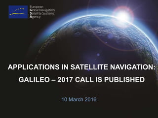 APPLICATIONS IN SATELLITE NAVIGATION:
GALILEO – 2017 CALL IS PUBLISHED
10 March 2016
 