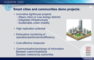 • Ιnnovative lighthouse projects
- (Neary zero) or Low energy districts
- Integrated infrastructures
- Sustainable urban mobility
• Ηigh replication potential
• Εxhaustive monitoring of
operation/performance/efficiency
• Cost effective measures
• Communication/exchange of information
Between users/inhabitants
Decision makers/city authorities
Smart cities and communities demo projects:
 
