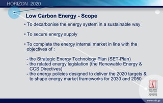 • To decarbonise the energy system in a sustainable way
• To secure energy supply
• To complete the energy internal market in line with the
objectives of :
- the Strategic Energy Technology Plan (SET-Plan)
- the related energy legislation (the Renewable Energy &
CCS Directives)
- the energy policies designed to deliver the 2020 targets &
to shape energy market frameworks for 2030 and 2050
Low Carbon Energy - Scope
 