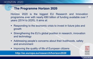 Τhe Programme Horizon 2020
Horizon 2020 is the biggest EU Research and Innovation
programme ever with nearly €80 billion of funding available over 7
years (2014 to 2020). It aims at:
 Responding to the economic crisis to invest in future jobs and
growth
 Strengthening the EU’s global position in research, innovation
and technology
 Addressing people’s concerns about their livelihoods, safety
and environment
 Improving the quality of life of European citizens
http://ec.europa.eu/research/horizon2020
 