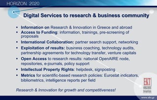 Digital Services to research & business community
 Information on Research & Innovation in Greece and abroad
 Access to Funding: information, trainings, pre-screening of
proposals
 International Collaboration: partner search support, networking
 Exploitation of results: business coaching, technology audits,
partnership agreements for technology transfer, venture capitals
 Open Access to research results: national OpenAIRE node,
repositories, e-journals, policy support
 Intellectual Property Rights: helpdesk, signposting
 Metrics for scientific-based research policies: Eurostat indicators,
bibliometrics, intelligence reports per field
Research & Innovation for growth and competitiveness!
 