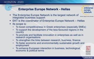 Enterprise Europe Network - Hellas
 The Enterprise Europe Network is the largest network of
integrated business support
 EKT is the coordinator of Enterprise Europe Network – Hellas
 Its scope is:
• To boost competitiveness in Greek enterprises (especially SMEs)
• To support the development of the less-favoured regions in the
country
• To promote and facilitate innovation in enterprises as well as in
research organisations
• To strengthen the links between research, business, finance
• To foster economic and environmentally sustainable growth and
employment
• To enhance European interaction in business, technological,
economic & political terms
 