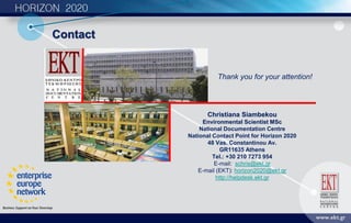 Contact
Christiana Siambekou
Environmental Scientist MSc
National Documentation Centre
National Contact Point for Horizon 2020
48 Vas. Constantinou Av.
GR11635 Athens
Tel.: +30 210 7273 954
E-mail: schris@ekt.gr
E-mail (EKT): horizon2020@ekt.gr
http://helpdesk.ekt.gr
Thank you for your attention!
 