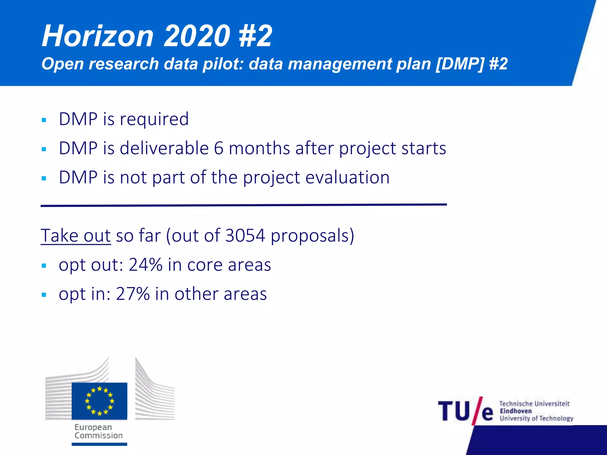 Horizon 2020 #2 
Open research data pilot: data management plan [DMP] #2 
 DMP is required 
 DMP is deliverable 6 months after project starts 
 DMP is not part of the project evaluation 
Take out so far (out of 3054 proposals) 
 opt out: 24% in core areas 
 opt in: 27% in other areas 
 