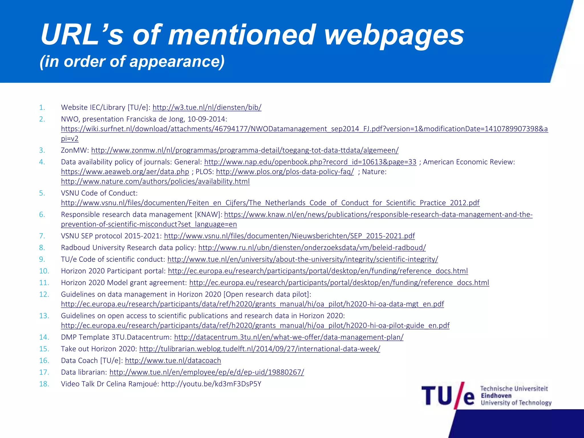URL’s of mentioned webpages 
(in order of appearance) 
1. Website IEC/Library [TU/e]: http://w3.tue.nl/nl/diensten/bib/ 
2. NWO, presentation Franciska de Jong, 10-09-2014: 
https://wiki.surfnet.nl/download/attachments/46794177/NWODatamanagement_sep2014_FJ.pdf?version=1&modificationDate=1410789907398&a 
pi=v2 
3. ZonMW: http://www.zonmw.nl/nl/programmas/programma-detail/toegang-tot-data-ttdata/algemeen/ 
4. Data availability policy of journals: General: http://www.nap.edu/openbook.php?record_id=10613&page=33 ; American Economic Review: 
https://www.aeaweb.org/aer/data.php ; PLOS: http://www.plos.org/plos-data-policy-faq/ ; Nature: 
http://www.nature.com/authors/policies/availability.html 
5. VSNU Code of Conduct: 
http://www.vsnu.nl/files/documenten/Feiten_en_Cijfers/The_Netherlands_Code_of_Conduct_for_Scientific_Practice_2012.pdf 
6. Responsible research data management [KNAW]: https://www.knaw.nl/en/news/publications/responsible-research-data-management-and-the-prevention- 
of-scientific-misconduct?set_language=en 
7. VSNU SEP protocol 2015-2021: http://www.vsnu.nl/files/documenten/Nieuwsberichten/SEP_2015-2021.pdf 
8. Radboud University Research data policy: http://www.ru.nl/ubn/diensten/onderzoeksdata/vm/beleid-radboud/ 
9. TU/e Code of scientific conduct: http://www.tue.nl/en/university/about-the-university/integrity/scientific-integrity/ 
10. Horizon 2020 Participant portal: http://ec.europa.eu/research/participants/portal/desktop/en/funding/reference_docs.html 
11. Horizon 2020 Model grant agreement: http://ec.europa.eu/research/participants/portal/desktop/en/funding/reference_docs.html 
12. Guidelines on data management in Horizon 2020 [Open research data pilot]: 
http://ec.europa.eu/research/participants/data/ref/h2020/grants_manual/hi/oa_pilot/h2020-hi-oa-data-mgt_en.pdf 
13. Guidelines on open access to scientific publications and research data in Horizon 2020: 
http://ec.europa.eu/research/participants/data/ref/h2020/grants_manual/hi/oa_pilot/h2020-hi-oa-pilot-guide_en.pdf 
14. DMP Template 3TU.Datacentrum: http://datacentrum.3tu.nl/en/what-we-offer/data-management-plan/ 
15. Take out Horizon 2020: http://tulibrarian.weblog.tudelft.nl/2014/09/27/international-data-week/ 
16. Data Coach [TU/e]: http://www.tue.nl/datacoach 
17. Data librarian: http://www.tue.nl/en/employee/ep/e/d/ep-uid/19880267/ 
18. Video Talk Dr Celina Ramjoué: http://youtu.be/kd3mF3DsP5Y 

