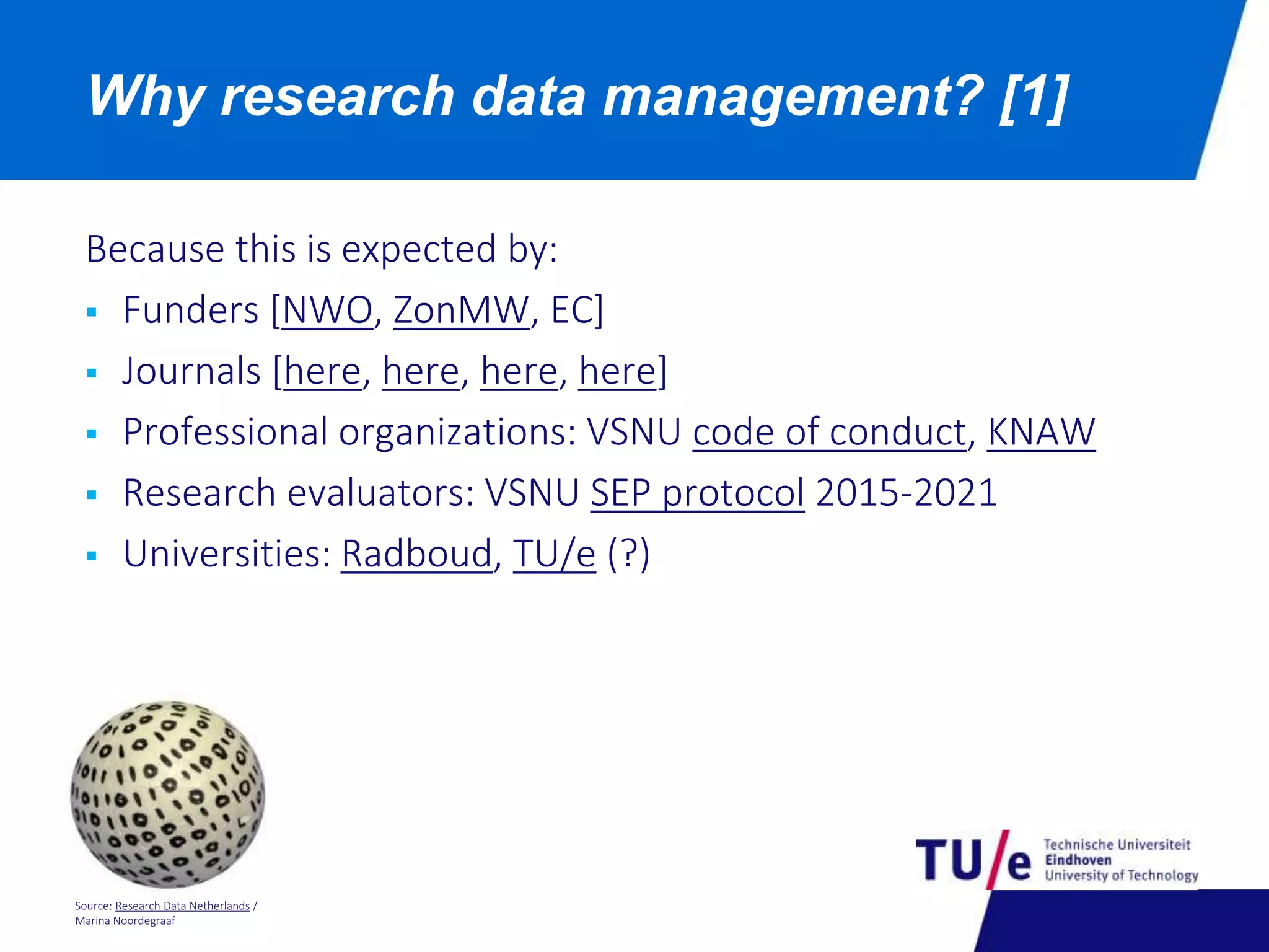 Why research data management? [1] 
Because this is expected by: 
 Funders [NWO, ZonMW, EC] 
 Journals [here, here, here, here] 
 Professional organizations: VSNU code of conduct, KNAW 
 Research evaluators: VSNU SEP protocol 2015-2021 
 Universities: Radboud, TU/e (?) 
Source: Research Data Netherlands / 
Marina Noordegraaf 
 