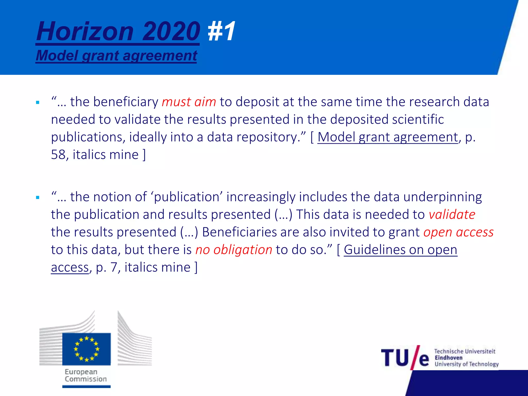 Horizon 2020 #1 
Model grant agreement 
 “… the beneficiary must aim to deposit at the same time the research data 
needed to validate the results presented in the deposited scientific 
publications, ideally into a data repository.” [ Model grant agreement, p. 
58, italics mine ] 
 “… the notion of ‘publication’ increasingly includes the data underpinning 
the publication and results presented (…) This data is needed to validate 
the results presented (…) Beneficiaries are also invited to grant open access 
to this data, but there is no obligation to do so.” [ Guidelines on open 
access, p. 7, italics mine ] 
 