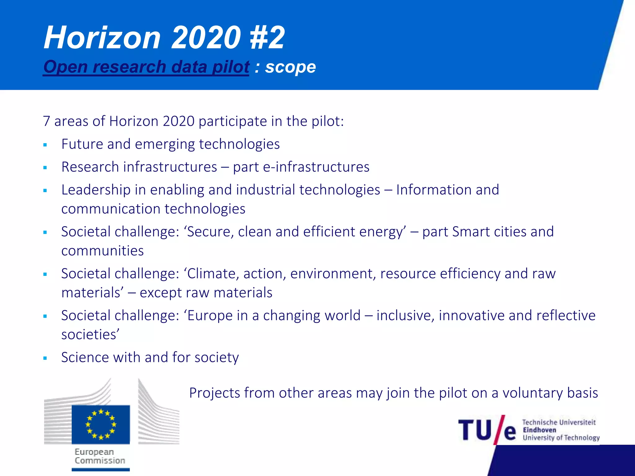 Horizon 2020 #2 
Open research data pilot : scope 
7 areas of Horizon 2020 participate in the pilot: 
 Future and emerging technologies 
 Research infrastructures – part e-infrastructures 
 Leadership in enabling and industrial technologies – Information and 
communication technologies 
 Societal challenge: ‘Secure, clean and efficient energy’ – part Smart cities and 
communities 
 Societal challenge: ‘Climate, action, environment, resource efficiency and raw 
materials’ – except raw materials 
 Societal challenge: ‘Europe in a changing world – inclusive, innovative and reflective 
societies’ 
 Science with and for society 
Projects from other areas may join the pilot on a voluntary basis 
 