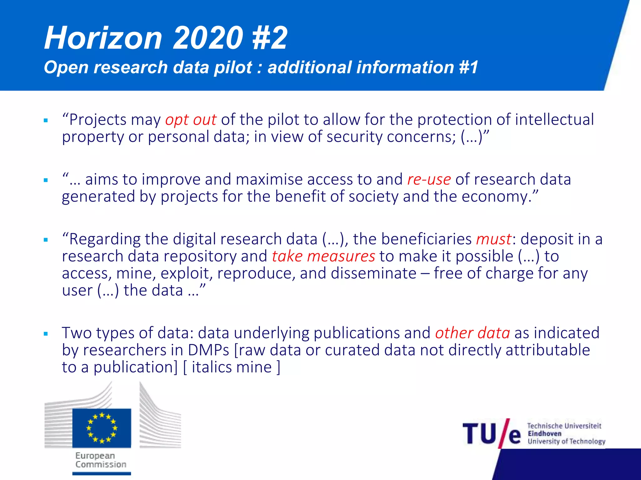 Horizon 2020 #2 
Open research data pilot : additional information #1 
 “Projects may opt out of the pilot to allow for the protection of intellectual 
property or personal data; in view of security concerns; (…)” 
 “… aims to improve and maximise access to and re-use of research data 
generated by projects for the benefit of society and the economy.” 
 “Regarding the digital research data (…), the beneficiaries must: deposit in a 
research data repository and take measures to make it possible (…) to 
access, mine, exploit, reproduce, and disseminate – free of charge for any 
user (…) the data …” 
 Two types of data: data underlying publications and other data as indicated 
by researchers in DMPs [raw data or curated data not directly attributable 
to a publication] [ italics mine ] 
 
