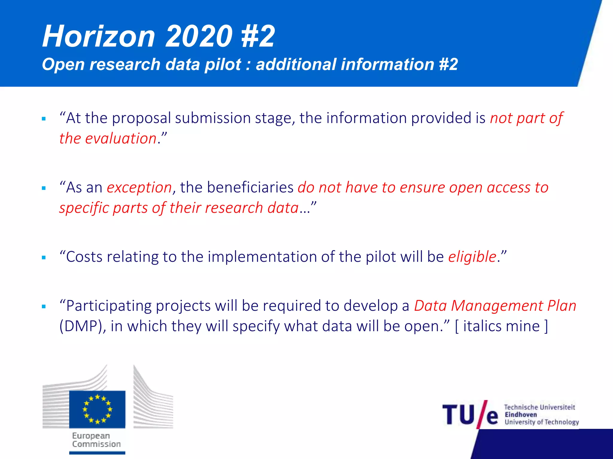 Horizon 2020 #2 
Open research data pilot : additional information #2 
 “At the proposal submission stage, the information provided is not part of 
the evaluation.” 
 “As an exception, the beneficiaries do not have to ensure open access to 
specific parts of their research data…” 
 “Costs relating to the implementation of the pilot will be eligible.” 
 “Participating projects will be required to develop a Data Management Plan 
(DMP), in which they will specify what data will be open.” [ italics mine ] 
 