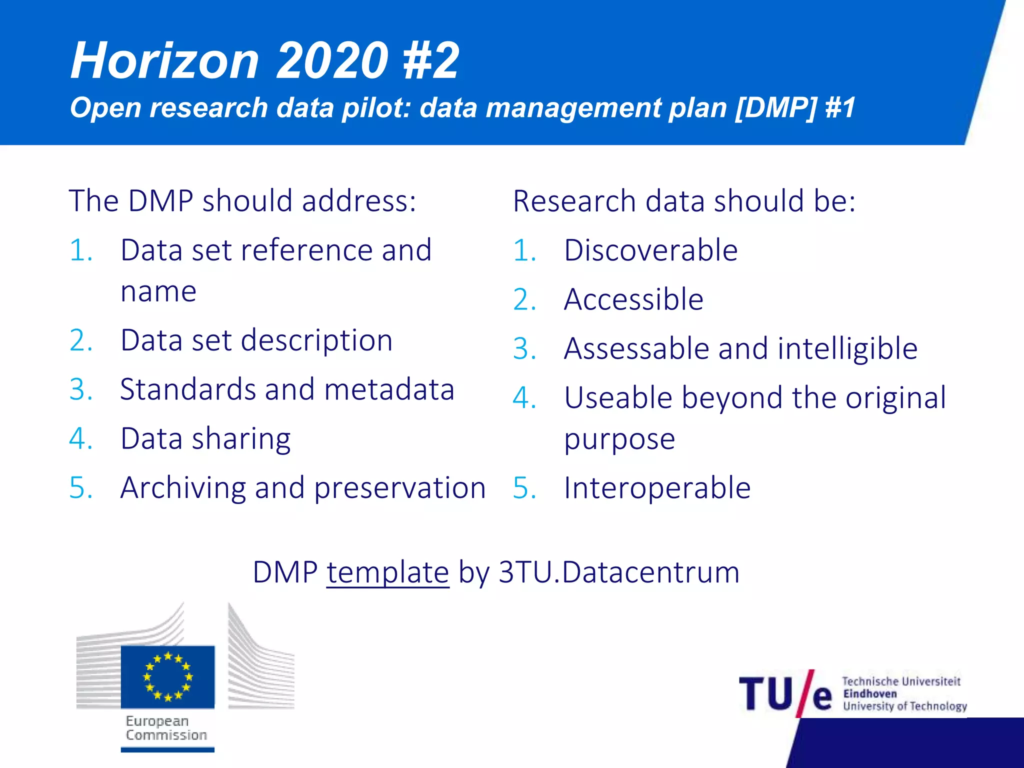 Horizon 2020 #2 
Open research data pilot: data management plan [DMP] #1 
The DMP should address: 
1. Data set reference and 
name 
2. Data set description 
3. Standards and metadata 
4. Data sharing 
5. Archiving and preservation 
Research data should be: 
1. Discoverable 
2. Accessible 
3. Assessable and intelligible 
4. Useable beyond the original 
purpose 
5. Interoperable 
DMP template by 3TU.Datacentrum 
 