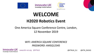 WELCOME
H2020 Robotics Event
One America Square Conference Centre, London,
12 November 2019
WIFI: AMERICA SQUARE CONFERENCE
PASSWORD: AMSQ12345
@KTNUK_EU @KTN_RAISIG
 
