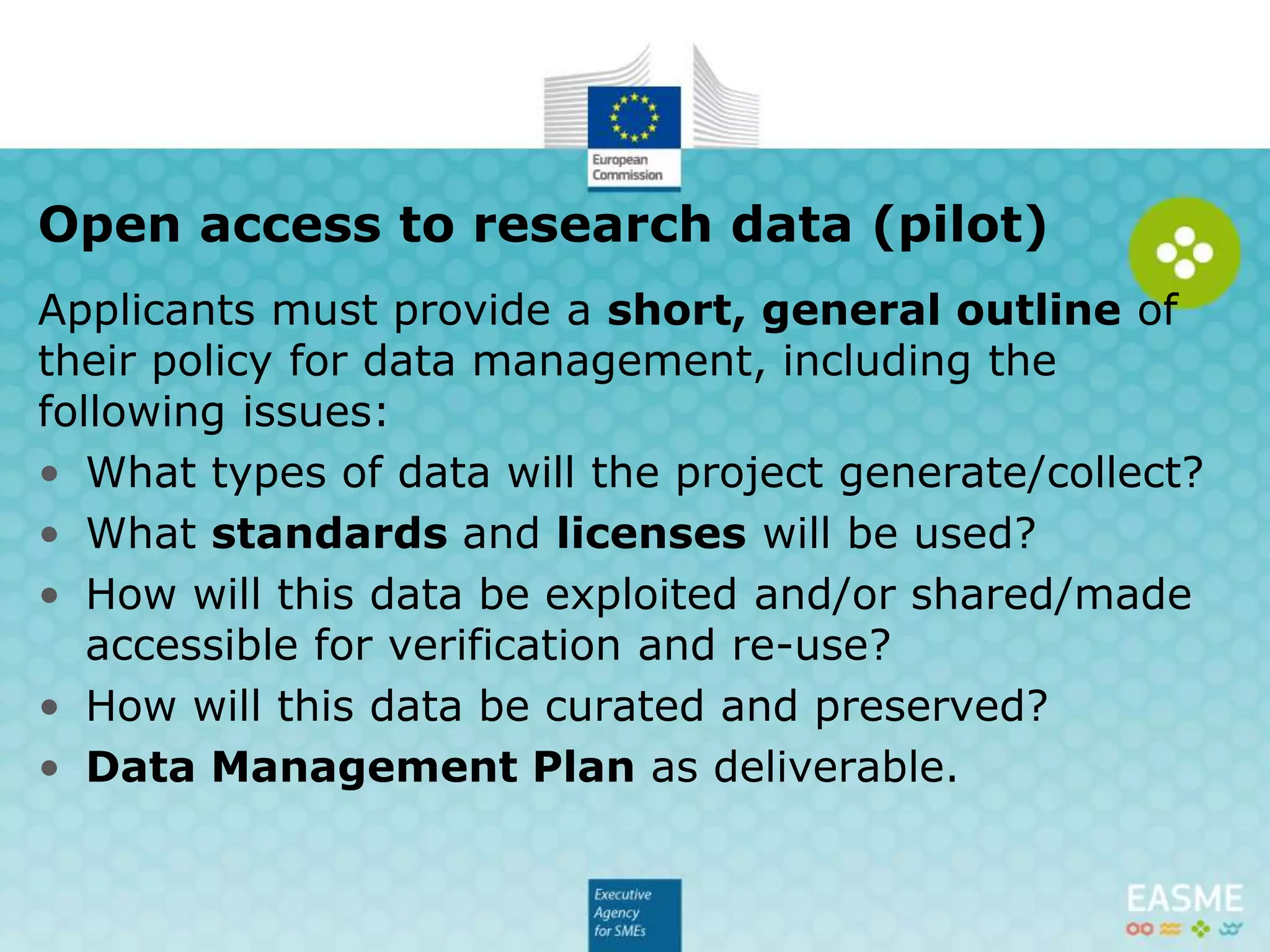 Proposals must provide a short, general outline of
their policy for data management, including the
following issues:
• What types of data will the project generate/collect?
• What standards and licenses will be used?
• How will this data be exploited and/or shared/made
accessible for verification and re-use?
• How will this data be curated and preserved?
• Data Management Plan as deliverable.
Open access to research data (pilot)
 