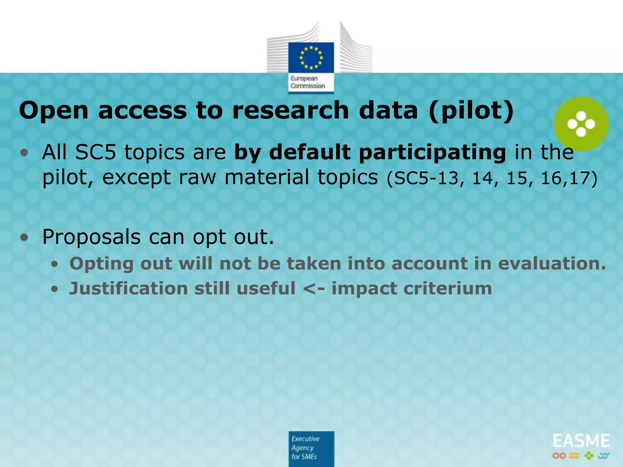 • All SC5 topics are by default participating in the
pilot, except raw material topics (SC5-13, 14, 15, 16,17)
• Proposals can opt out.
• Opting out will not be taken into account in evaluation.
• Justification still useful <- impact criterium
Open access to research data (pilot)
 