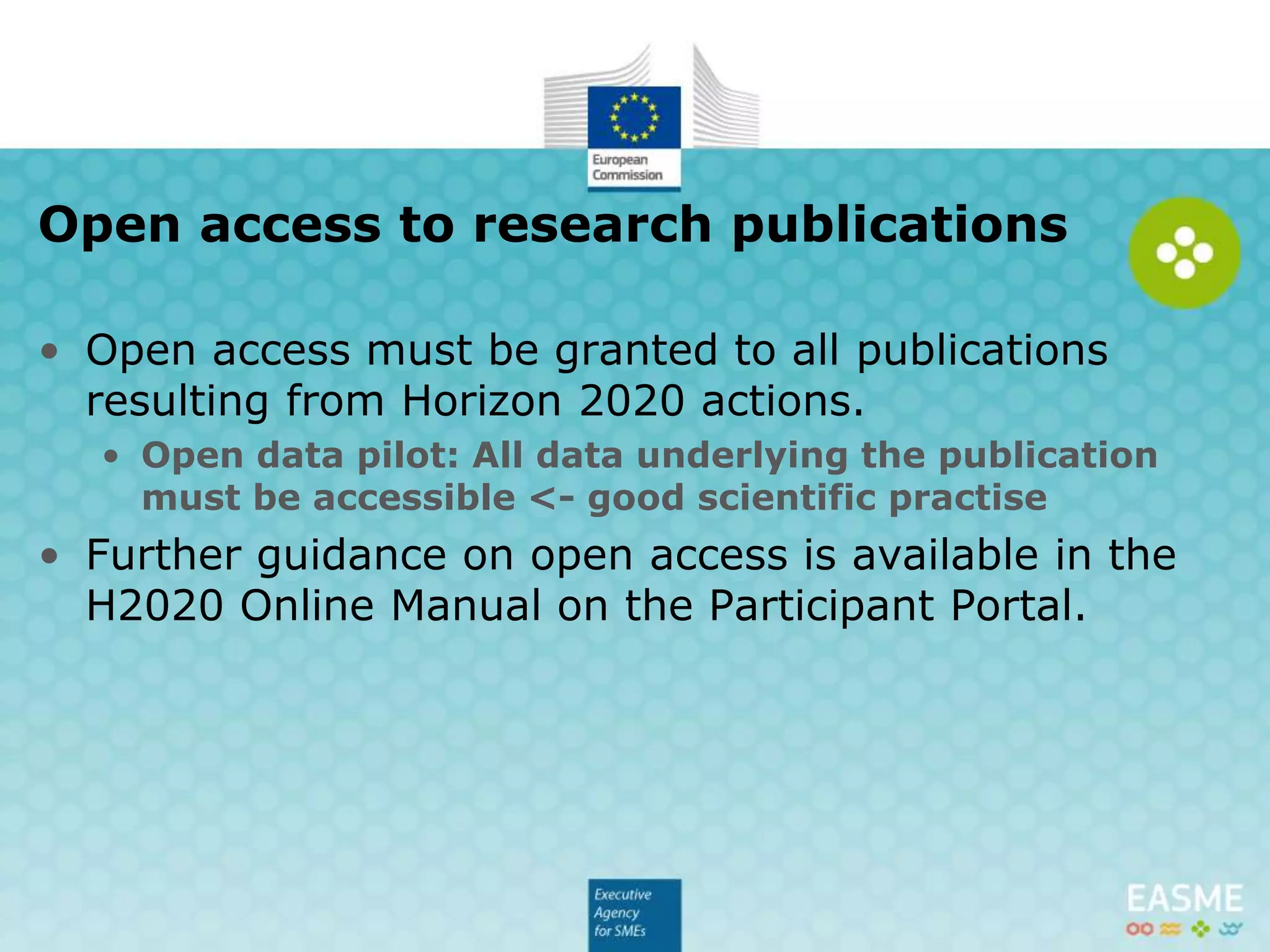 • Open access must be granted to all publications
resulting from Horizon 2020 actions.
• Further guidance on open access is available in the
H2020 Online Manual on the Participant Portal.
 Open data pilot: All data underlying the publication must be
accessible <- good scientific practise
Open access to research publications
 