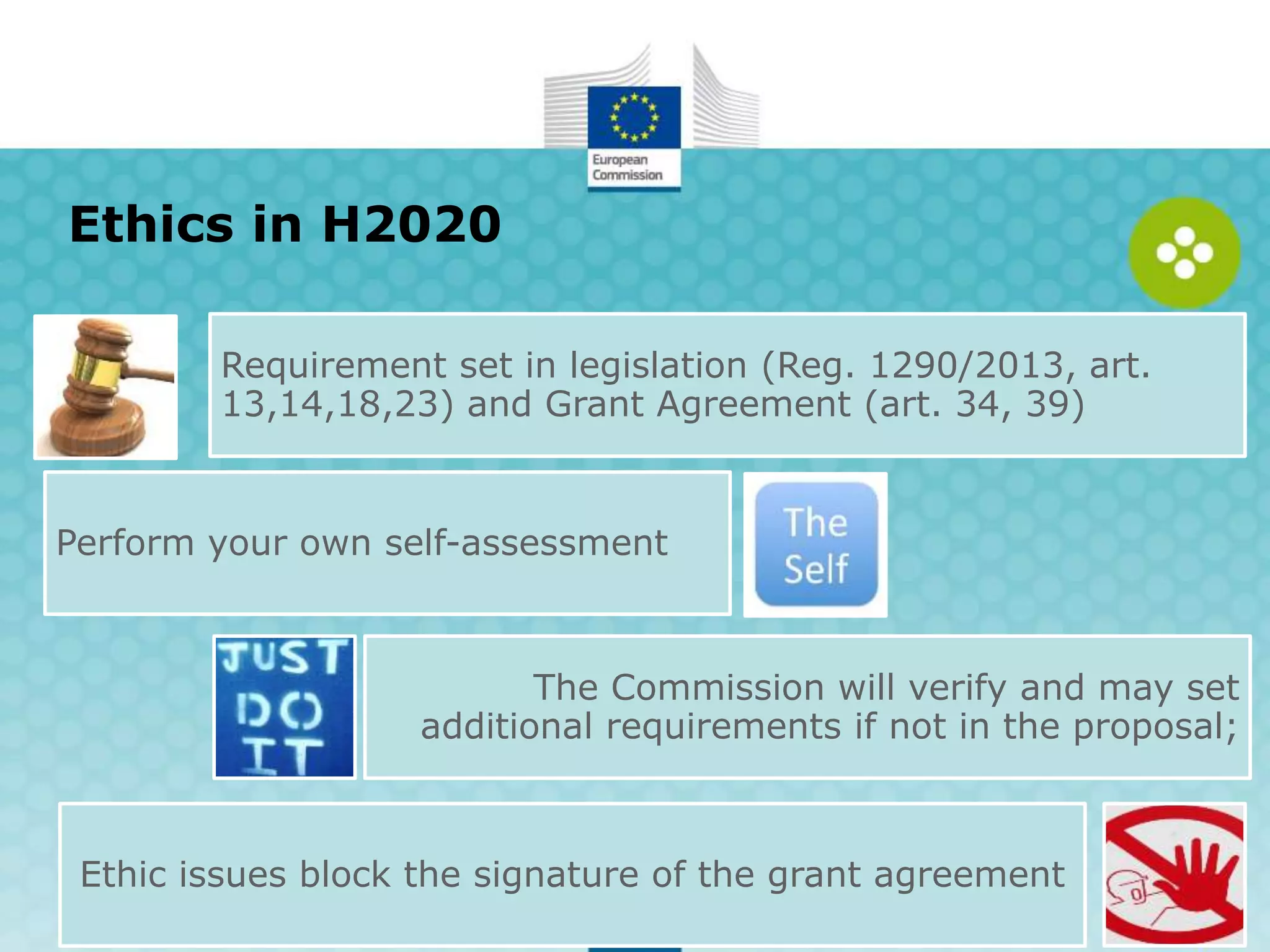 Ethics in H2020
Requirement set in legislation (Reg. 1290/2013, art.
13,14,18,23) and Grant Agreement (art. 34, 39)
Perform your own self-assessment
The Commission will verify and may set
additional requirements if not in the proposal;
Ethic issues block the signature of the grant agreement
 