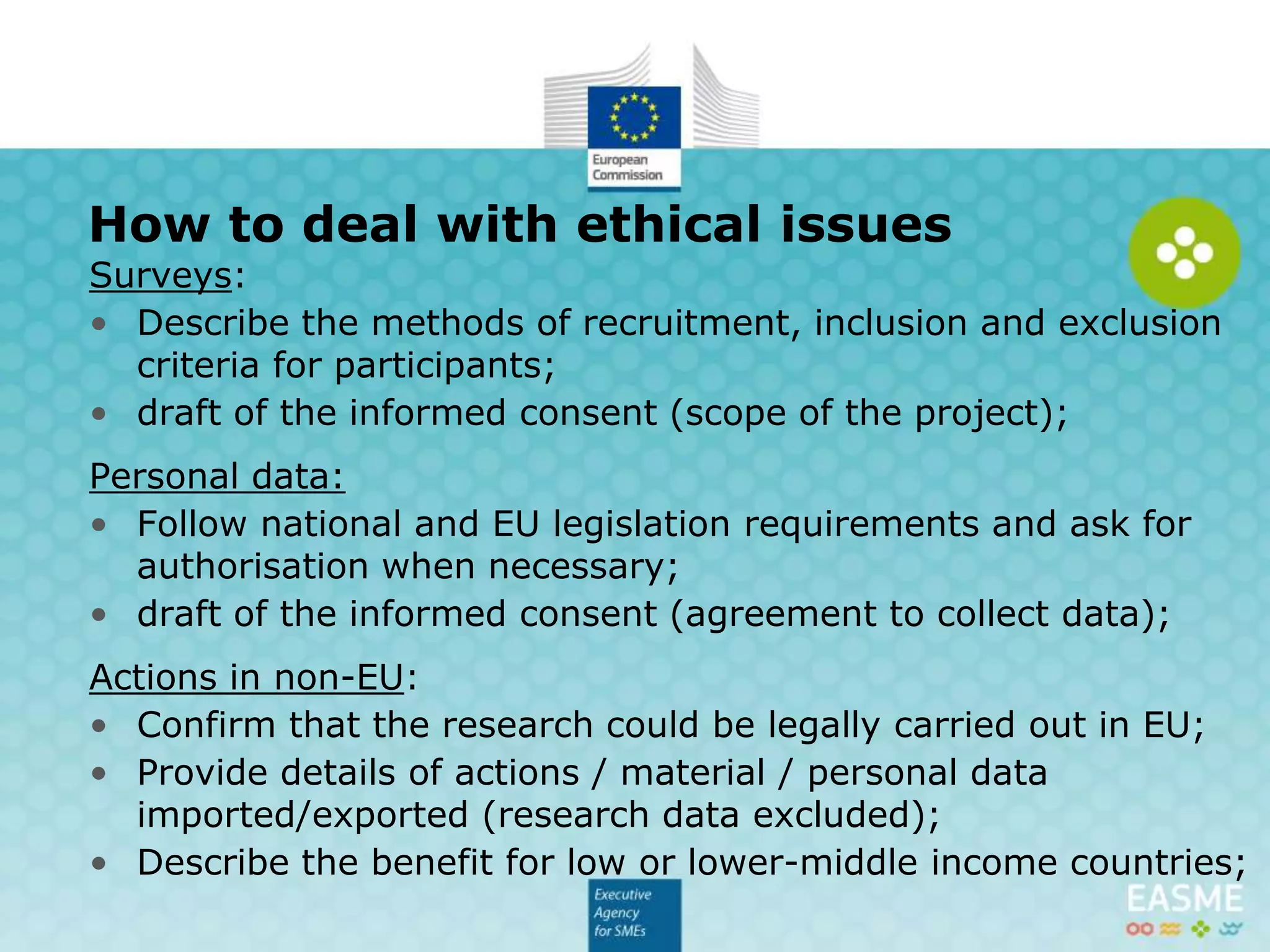 Surveys:
• Describe the methods of recruitment, inclusion and exclusion
criteria for participants;
• draft of the informed consent (scope of the project);
Personal data:
• Follow national and EU legislation requirements and ask for
authorisation when necessary;
• draft of the informed consent (agreement to collect data);
Actions in non-EU:
• Confirm that the research could be legally carried out in EU;
• Provide details of actions / material / personal data
imported/exported (research data excluded);
• Describe the co-benefit for low or lower-middle income
countries;
How to deal with ethical issues (1/2)
 