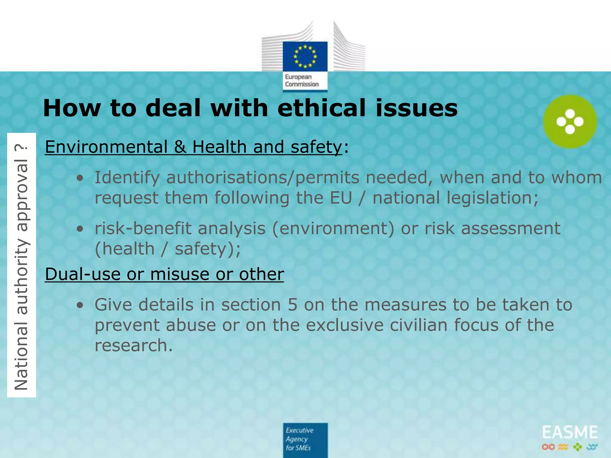 Environmental & Health and safety:
• Identify authorisations/permits needed;
• risk-benefit analysis (environment) or risk assessment
(health / safety);
Dual-use or misuse or other
• Give details in section 5 on the measures to be taken to
prevent abuse or on the exclusive civilian focus of the
research.
How to deal with ethical issues (2/2)
Nationalauthorityapproval?
 