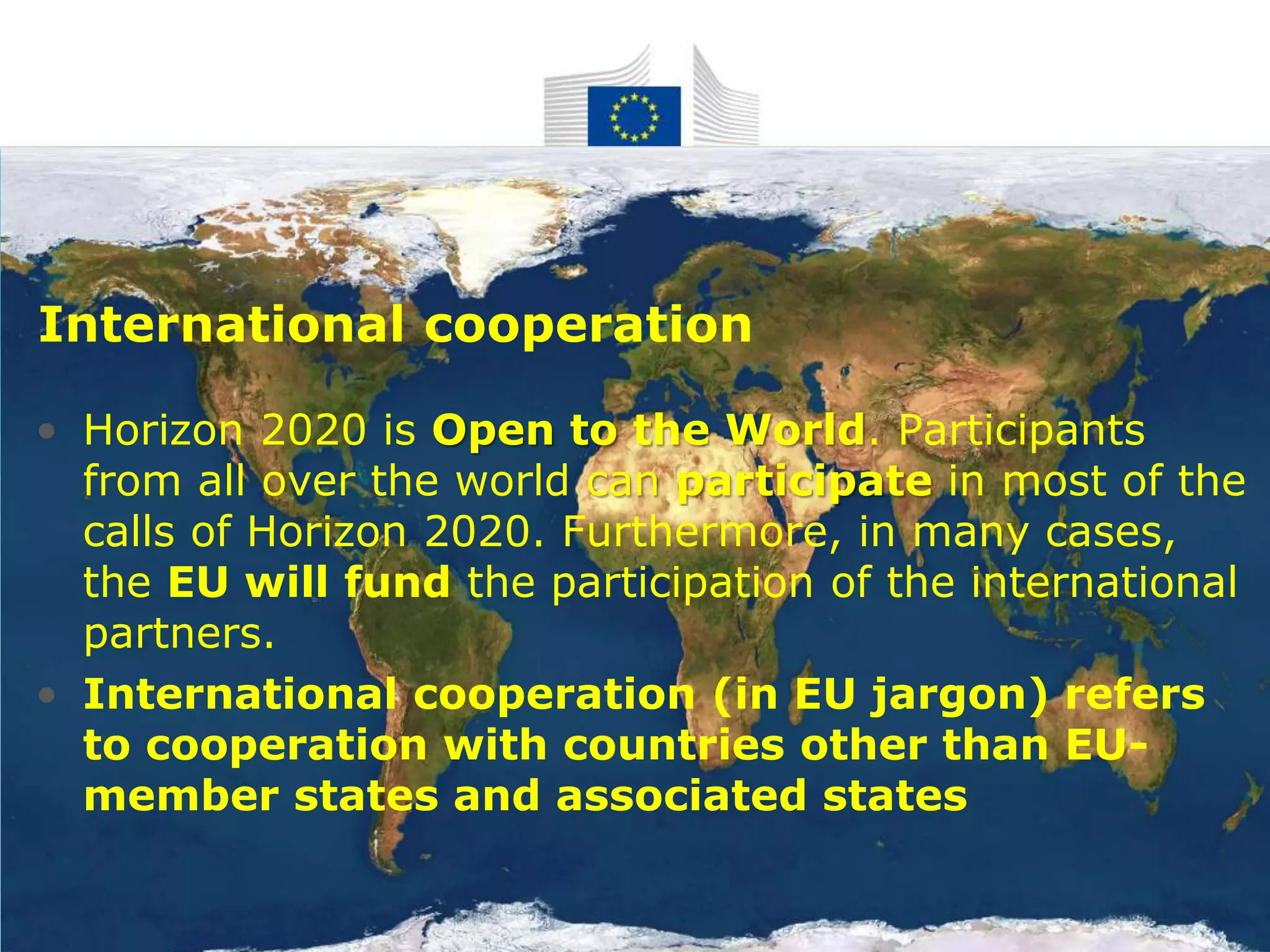 • Horizon 2020 is Open to the World. Participants
from all over the world can participate in most of the
calls of Horizon 2020. Furthermore, in many cases,
the EU will fund the participation of the international
partners.
• International cooperation (in EU jargon) refers
to cooperation with countries other than EU-
member states and associated states
International cooperation
 