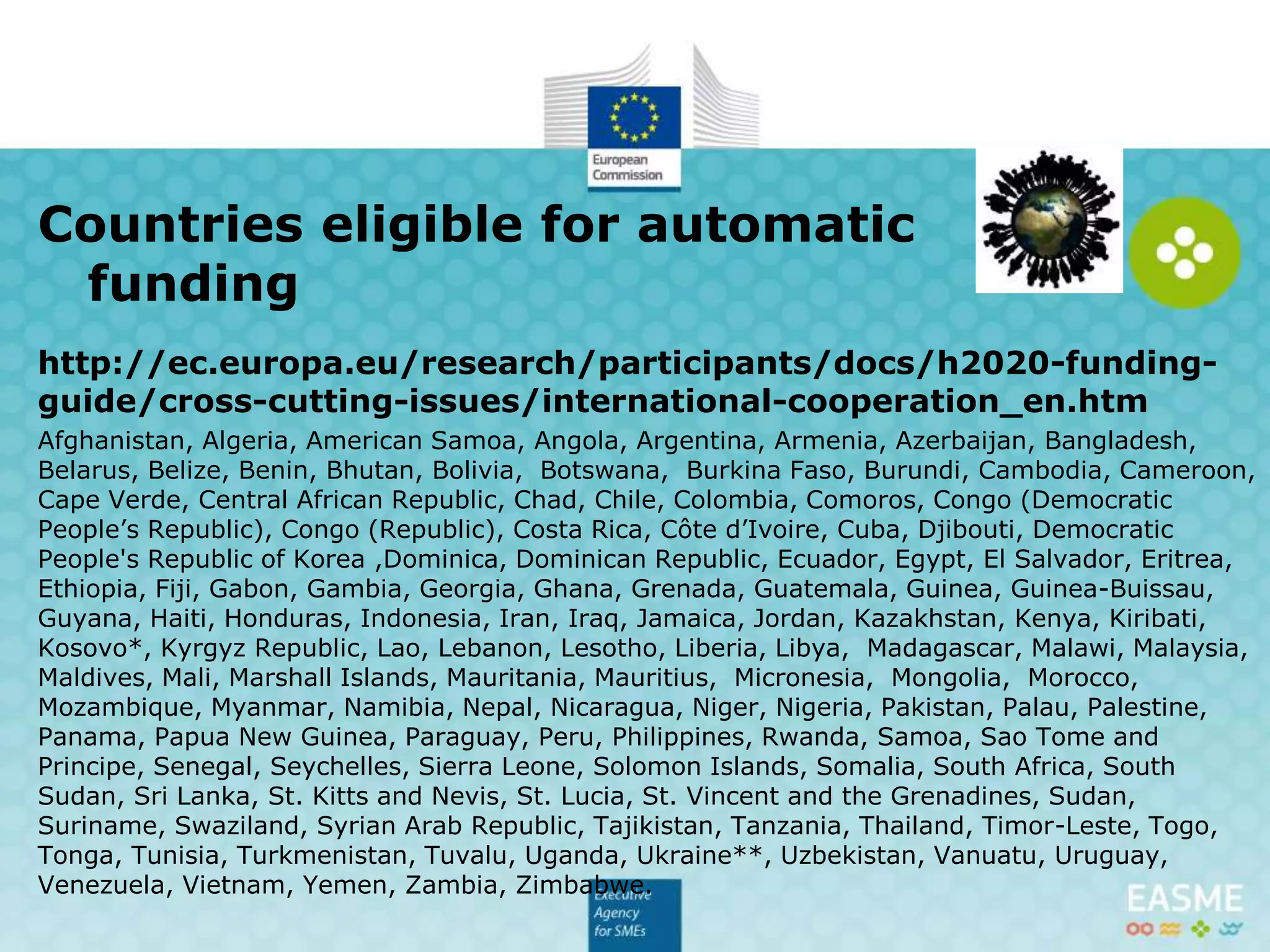 http://ec.europa.eu/research/participants/docs/h2020-funding-
guide/cross-cutting-issues/international-cooperation_en.htm
Afghanistan, Algeria, American Samoa, Angola, Argentina, Armenia, Azerbaijan, Bangladesh,
Belarus, Belize, Benin, Bhutan, Bolivia, Botswana, Burkina Faso, Burundi, Cambodia, Cameroon,
Cape Verde, Central African Republic, Chad, Chile, Colombia, Comoros, Congo (Democratic
People’s Republic), Congo (Republic), Costa Rica, Côte d’Ivoire, Cuba, Djibouti, Democratic
People's Republic of Korea ,Dominica, Dominican Republic, Ecuador, Egypt, El Salvador, Eritrea,
Ethiopia, Fiji, Gabon, Gambia, Georgia, Ghana, Grenada, Guatemala, Guinea, Guinea-Buissau,
Guyana, Haiti, Honduras, Indonesia, Iran, Iraq, Jamaica, Jordan, Kazakhstan, Kenya, Kiribati,
Kosovo*, Kyrgyz Republic, Lao, Lebanon, Lesotho, Liberia, Libya, Madagascar, Malawi, Malaysia,
Maldives, Mali, Marshall Islands, Mauritania, Mauritius, Micronesia, Mongolia, Morocco,
Mozambique, Myanmar, Namibia, Nepal, Nicaragua, Niger, Nigeria, Pakistan, Palau, Palestine,
Panama, Papua New Guinea, Paraguay, Peru, Philippines, Rwanda, Samoa, Sao Tome and
Principe, Senegal, Seychelles, Sierra Leone, Solomon Islands, Somalia, South Africa, South
Sudan, Sri Lanka, St. Kitts and Nevis, St. Lucia, St. Vincent and the Grenadines, Sudan,
Suriname, Swaziland, Syrian Arab Republic, Tajikistan, Tanzania, Thailand, Timor-Leste, Togo,
Tonga, Tunisia, Turkmenistan, Tuvalu, Uganda, Ukraine**, Uzbekistan, Vanuatu, Uruguay,
Venezuela, Vietnam, Yemen, Zambia, Zimbabwe.
Countries eligible for automatic
funding (WP,general Annex A)
 