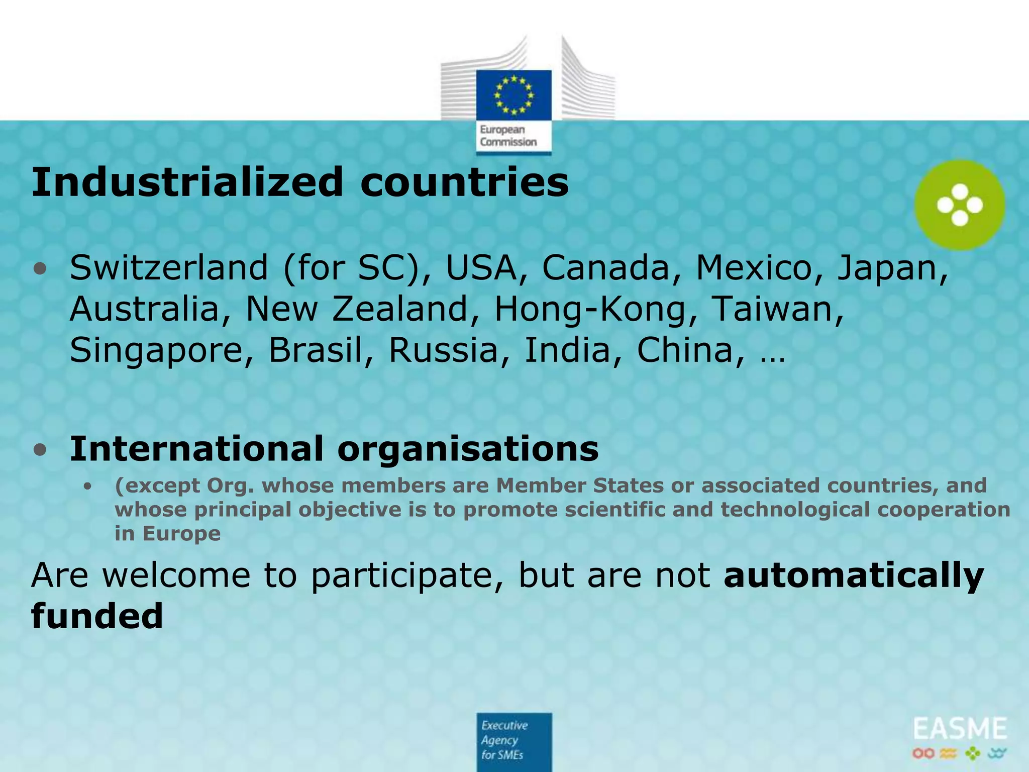 • USA, Canada, Mexico, Japan, Australia, New Zealand,
Hong-Kong, Taiwan, Singapore, Brasil, Russia, India,
China, … also Switzerland (for Pillar 2 and 3),
• International organisations
• (except Org. whose members are Member States or associated countries, and
whose principal objective is to promote scientific and technological cooperation
in Europe
Are welcome to participate, but are not automatically
funded
Industrialized countries
 