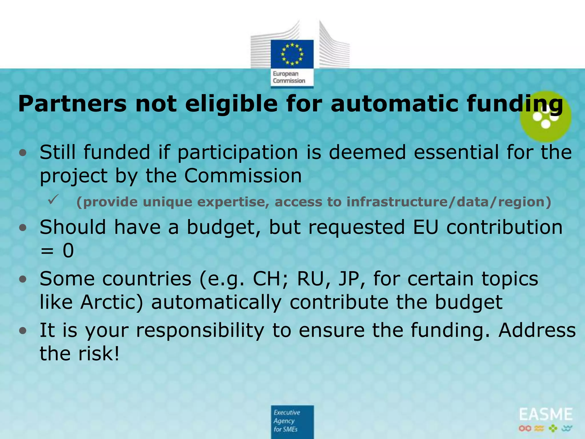 • Still funded if participation is deemed essential for the
project by the Commission
 (provide unique expertise, access to infrastructure/data/region)
• Should have a budget, but requested EU contribution
= 0
• Some countries (e.g. CH; RU, JP, for certain topics
like Arctic) automatically contribute the budget
• It is your responsibility to ensure the funding. Address
the risk!
Partners not eligible for automatic funding
 