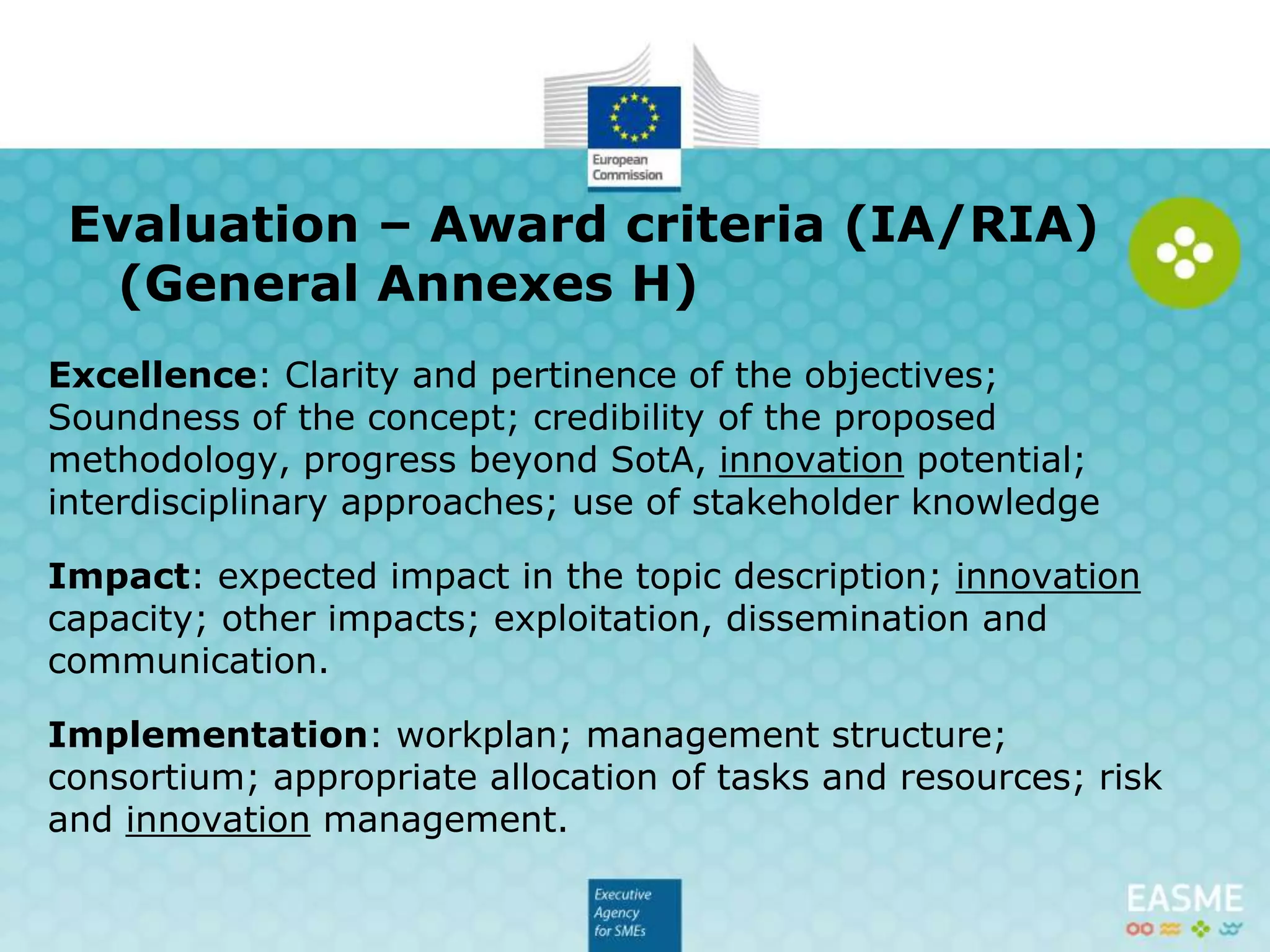 Excellence: Clarity and pertinence of the objectives;
Soundness of the concept; credibility of the proposed
methodology, progress beyond SotA, innovation potential;
interdisciplinary approaches; use of stakeholder knowledge
Impact: expected impact in the topic description; innovation
capacity; other impacts; exploitation, dissemination and
communication.
Implementation: workplan; management structure;
consortium; appropriate allocation of tasks and resources; risk
and innovation management.
Evaluation – Award criteria (IA/RIA)
(General Annexes H)
 