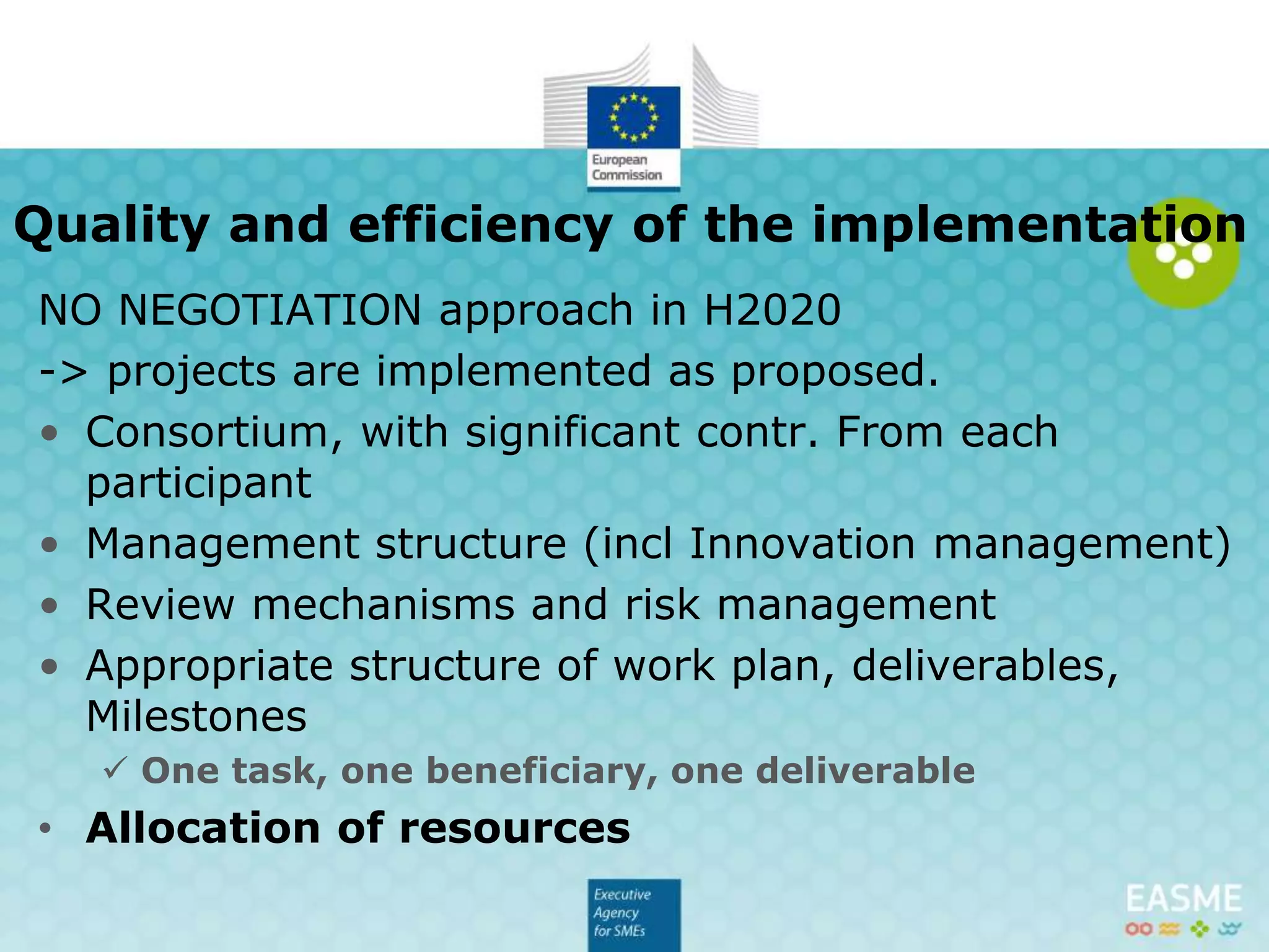 NO NEGOTIATION approach in H2020
-> projects are implemented as proposed.
• Consortium, with significant contribution from each
participant
• Management structure (incl Innovation management)
• Review mechanisms and risk management
• Appropriate structure of work plan, deliverables,
Milestones
 One task, one beneficiary, one deliverable
• Allocation of resources
Quality and efficiency of the
implementation
 